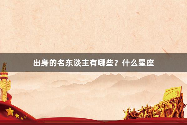 出身的名东谈主有哪些？什么星座