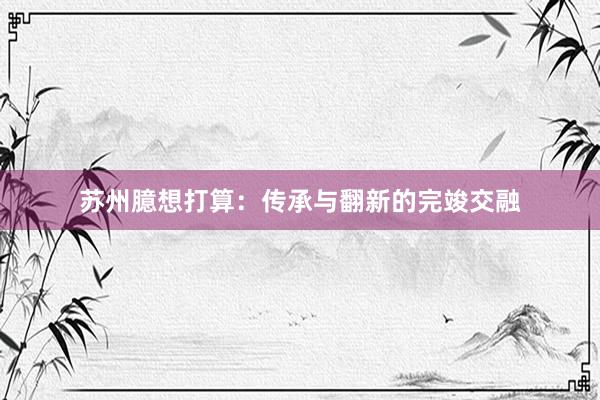 苏州臆想打算：传承与翻新的完竣交融
